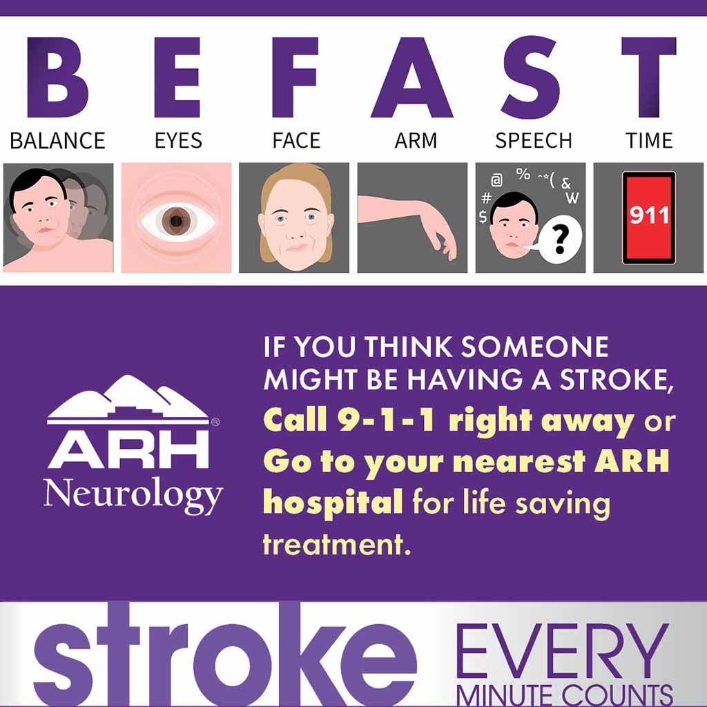 BEFAST. Balance, Eyes, Face, Arm, Speech, Time. If you think someone might be having a stroke, Call 9-1-1 right away or Go to your nearest ARH hospital for life-saving treatment. Every Minute Counts.